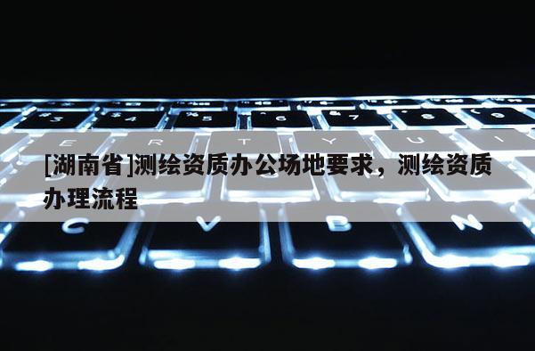 [湖南省]測繪資質(zhì)辦公場地要求，測繪資質(zhì)辦理流程