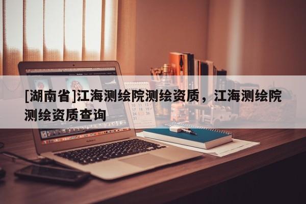 [湖南省]江海測(cè)繪院測(cè)繪資質(zhì)，江海測(cè)繪院測(cè)繪資質(zhì)查詢