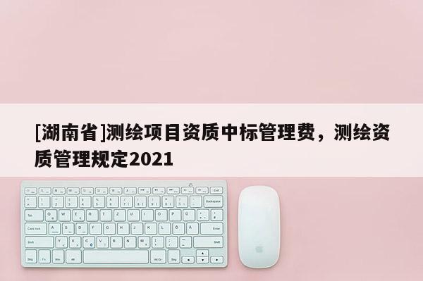 [湖南省]測繪項(xiàng)目資質(zhì)中標(biāo)管理費(fèi)，測繪資質(zhì)管理規(guī)定2021