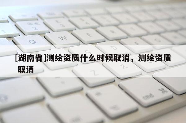 [湖南省]測繪資質(zhì)什么時候取消，測繪資質(zhì) 取消