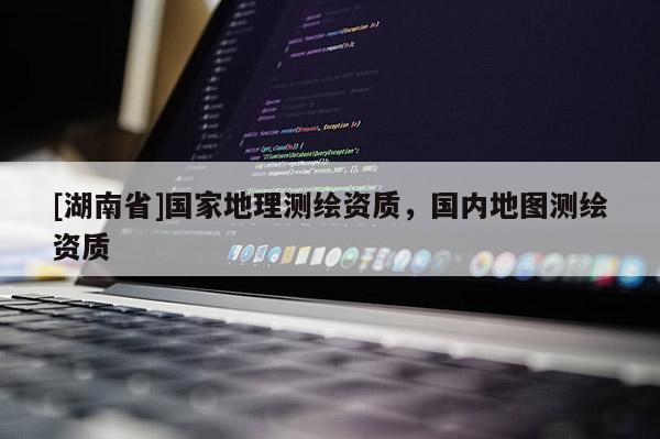 [湖南省]國(guó)家地理測(cè)繪資質(zhì)，國(guó)內(nèi)地圖測(cè)繪資質(zhì)