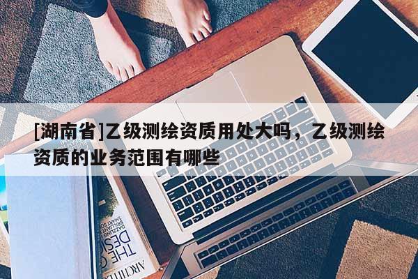 [湖南省]乙級(jí)測(cè)繪資質(zhì)用處大嗎，乙級(jí)測(cè)繪資質(zhì)的業(yè)務(wù)范圍有哪些