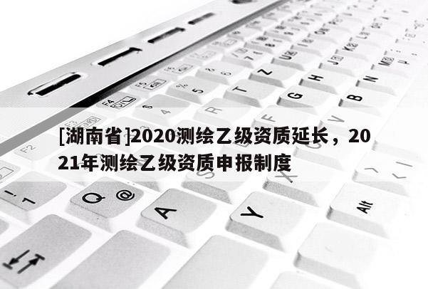 [湖南省]2020測繪乙級資質(zhì)延長，2021年測繪乙級資質(zhì)申報制度