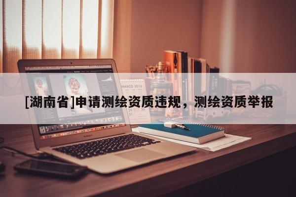 [湖南省]申請測繪資質(zhì)違規(guī)，測繪資質(zhì)舉報