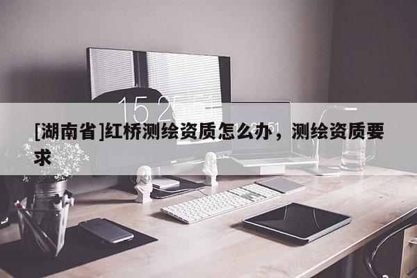 [湖南省]紅橋測繪資質(zhì)怎么辦，測繪資質(zhì)要求