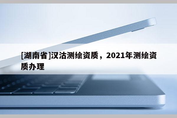 [湖南省]漢沽測繪資質(zhì)，2021年測繪資質(zhì)辦理