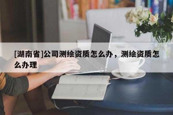 [湖南省]公司測繪資質怎么辦，測繪資質怎么辦理