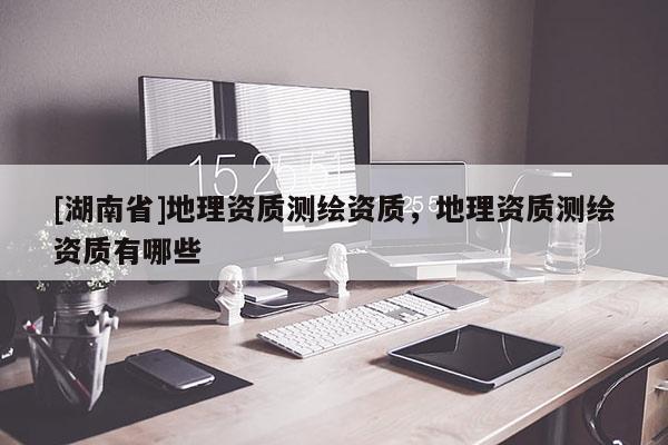 [湖南省]地理資質(zhì)測繪資質(zhì)，地理資質(zhì)測繪資質(zhì)有哪些