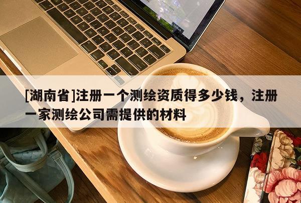 [湖南省]注冊(cè)一個(gè)測(cè)繪資質(zhì)得多少錢，注冊(cè)一家測(cè)繪公司需提供的材料