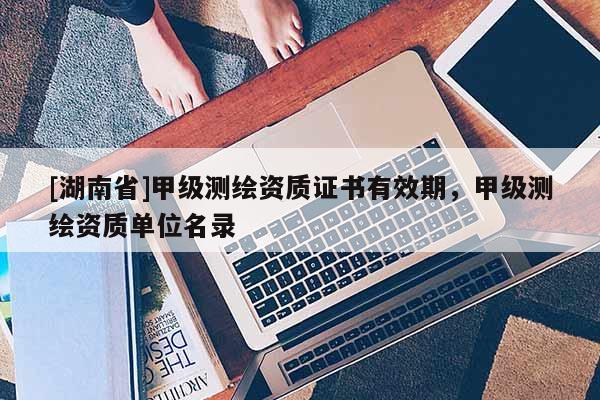 [湖南省]甲級測繪資質(zhì)證書有效期，甲級測繪資質(zhì)單位名錄