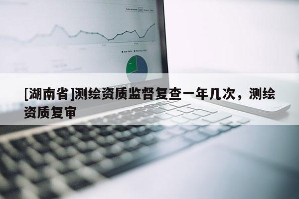 [湖南省]測繪資質(zhì)監(jiān)督復(fù)查一年幾次，測繪資質(zhì)復(fù)審