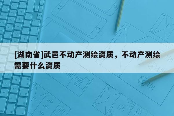 [湖南省]武邑不動(dòng)產(chǎn)測繪資質(zhì)，不動(dòng)產(chǎn)測繪需要什么資質(zhì)