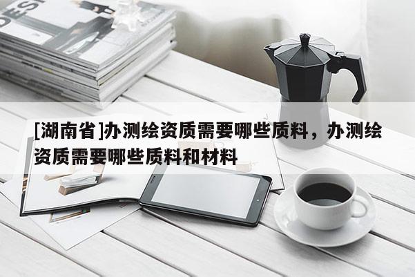 [湖南省]辦測繪資質(zhì)需要哪些質(zhì)料，辦測繪資質(zhì)需要哪些質(zhì)料和材料