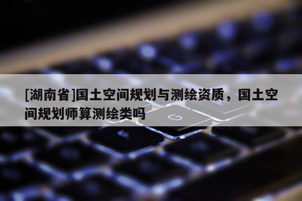 [湖南省]國土空間規(guī)劃與測繪資質(zhì)，國土空間規(guī)劃師算測繪類嗎