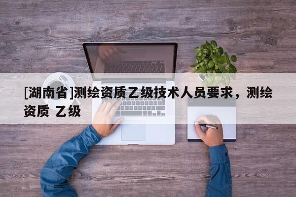 [湖南省]測(cè)繪資質(zhì)乙級(jí)技術(shù)人員要求，測(cè)繪資質(zhì) 乙級(jí)