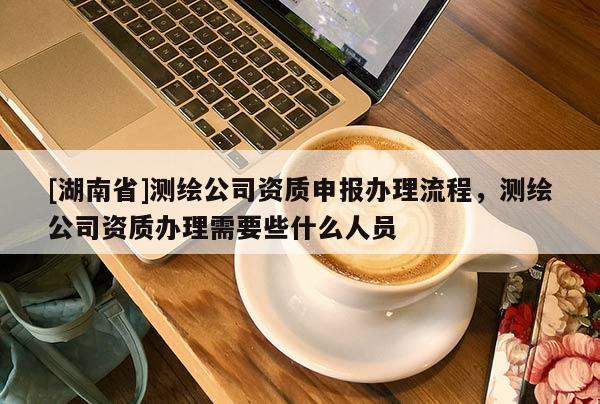 [湖南省]測(cè)繪公司資質(zhì)申報(bào)辦理流程，測(cè)繪公司資質(zhì)辦理需要些什么人員