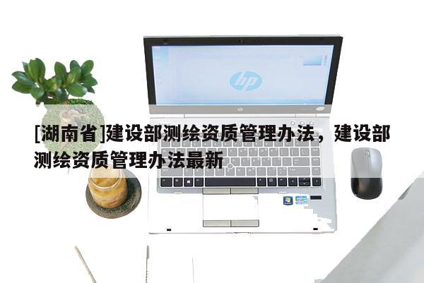 [湖南省]建設(shè)部測(cè)繪資質(zhì)管理辦法，建設(shè)部測(cè)繪資質(zhì)管理辦法最新