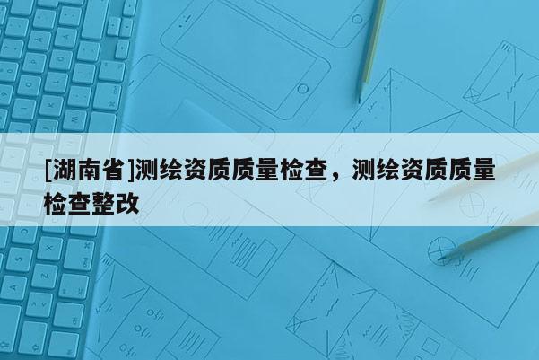 [湖南省]測(cè)繪資質(zhì)質(zhì)量檢查，測(cè)繪資質(zhì)質(zhì)量檢查整改