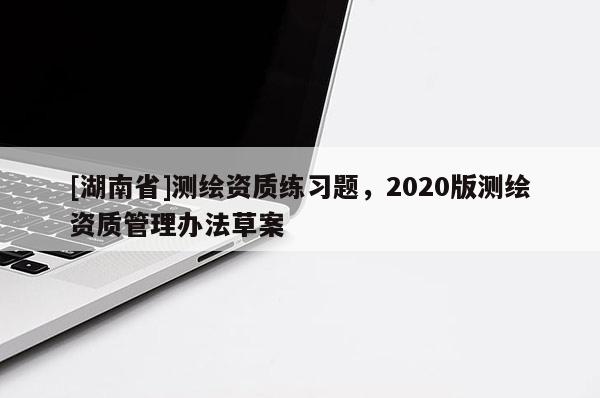 [湖南省]測繪資質(zhì)練習(xí)題，2020版測繪資質(zhì)管理辦法草案