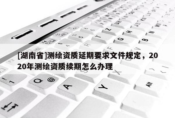 [湖南省]測(cè)繪資質(zhì)延期要求文件規(guī)定，2020年測(cè)繪資質(zhì)續(xù)期怎么辦理