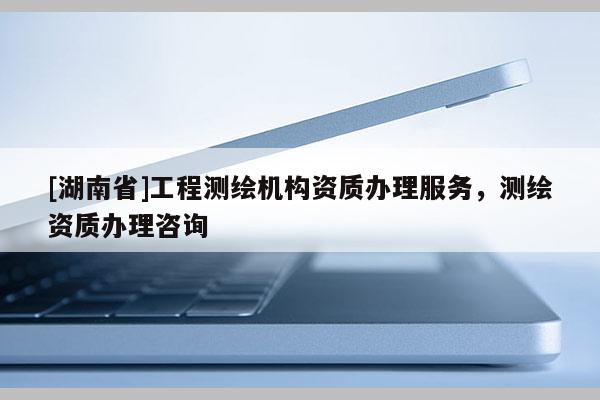 [湖南省]工程測繪機(jī)構(gòu)資質(zhì)辦理服務(wù)，測繪資質(zhì)辦理咨詢