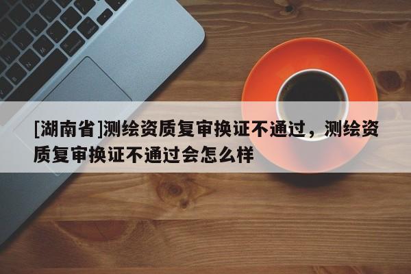 [湖南省]測繪資質(zhì)復(fù)審換證不通過，測繪資質(zhì)復(fù)審換證不通過會怎么樣
