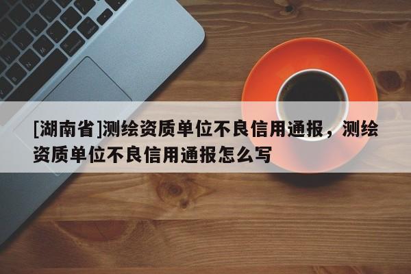 [湖南省]測(cè)繪資質(zhì)單位不良信用通報(bào)，測(cè)繪資質(zhì)單位不良信用通報(bào)怎么寫(xiě)