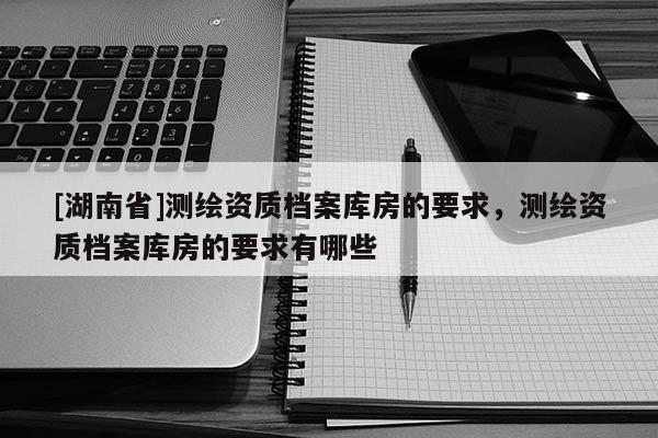 [湖南省]測(cè)繪資質(zhì)檔案庫房的要求，測(cè)繪資質(zhì)檔案庫房的要求有哪些