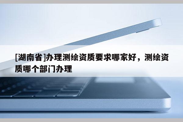 [湖南省]辦理測(cè)繪資質(zhì)要求哪家好，測(cè)繪資質(zhì)哪個(gè)部門辦理