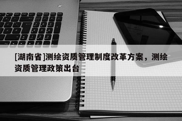 [湖南省]測繪資質(zhì)管理制度改革方案，測繪資質(zhì)管理政策出臺