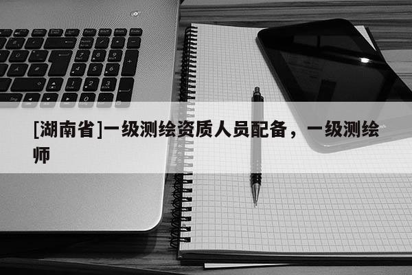 [湖南省]一級(jí)測(cè)繪資質(zhì)人員配備，一級(jí)測(cè)繪師