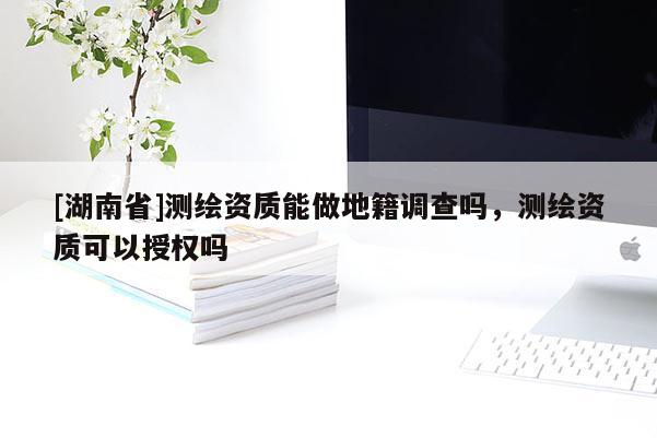[湖南省]測繪資質(zhì)能做地籍調(diào)查嗎，測繪資質(zhì)可以授權(quán)嗎