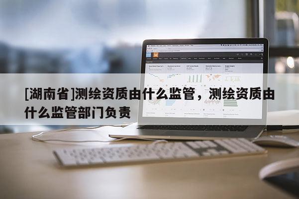 [湖南省]測繪資質(zhì)由什么監(jiān)管，測繪資質(zhì)由什么監(jiān)管部門負(fù)責(zé)