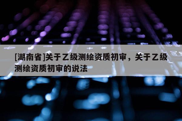 [湖南省]關(guān)于乙級(jí)測繪資質(zhì)初審，關(guān)于乙級(jí)測繪資質(zhì)初審的說法