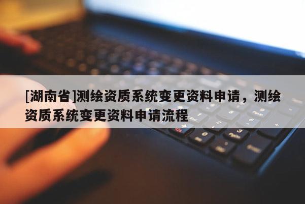 [湖南省]測繪資質(zhì)系統(tǒng)變更資料申請(qǐng)，測繪資質(zhì)系統(tǒng)變更資料申請(qǐng)流程