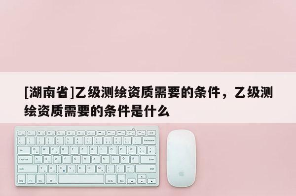 [湖南省]乙級測繪資質(zhì)需要的條件，乙級測繪資質(zhì)需要的條件是什么