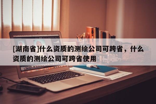 [湖南省]什么資質(zhì)的測繪公司可跨省，什么資質(zhì)的測繪公司可跨省使用
