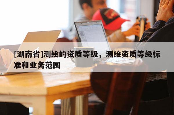 [湖南省]測繪的資質等級，測繪資質等級標準和業(yè)務范圍