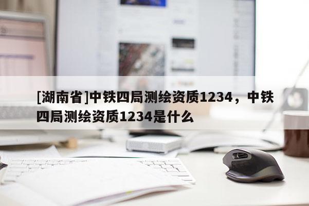 [湖南省]中鐵四局測繪資質(zhì)1234，中鐵四局測繪資質(zhì)1234是什么