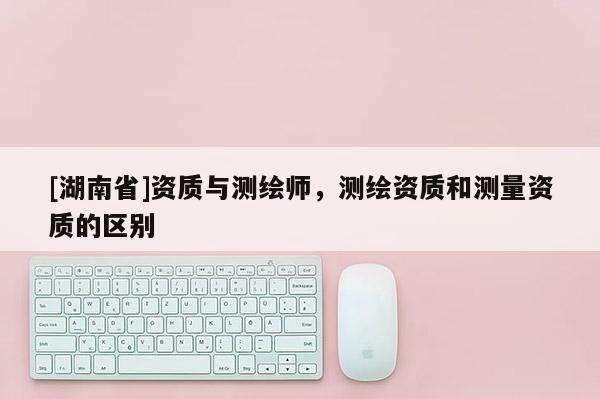 [湖南省]資質與測繪師，測繪資質和測量資質的區(qū)別