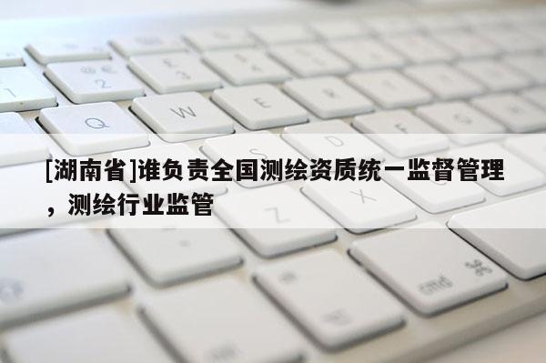 [湖南省]誰(shuí)負(fù)責(zé)全國(guó)測(cè)繪資質(zhì)統(tǒng)一監(jiān)督管理，測(cè)繪行業(yè)監(jiān)管