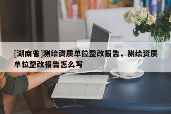 [湖南省]測繪資質(zhì)單位整改報告，測繪資質(zhì)單位整改報告怎么寫