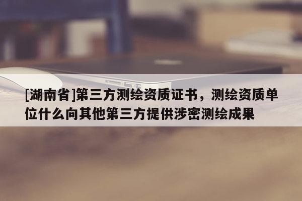 [湖南省]第三方測繪資質(zhì)證書，測繪資質(zhì)單位什么向其他第三方提供涉密測繪成果
