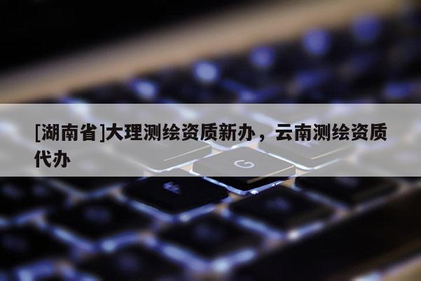[湖南省]大理測繪資質新辦，云南測繪資質代辦