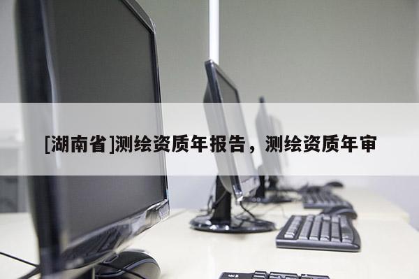 [湖南省]測(cè)繪資質(zhì)年報(bào)告，測(cè)繪資質(zhì)年審