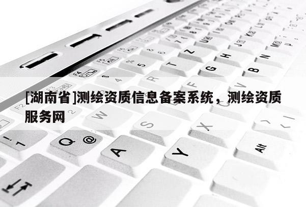 [湖南省]測(cè)繪資質(zhì)信息備案系統(tǒng)，測(cè)繪資質(zhì)服務(wù)網(wǎng)