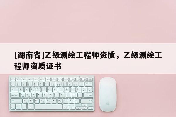 [湖南省]乙級(jí)測(cè)繪工程師資質(zhì)，乙級(jí)測(cè)繪工程師資質(zhì)證書(shū)