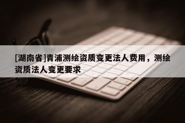 [湖南省]青浦測繪資質(zhì)變更法人費用，測繪資質(zhì)法人變更要求