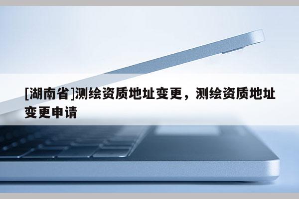 [湖南省]測(cè)繪資質(zhì)地址變更，測(cè)繪資質(zhì)地址變更申請(qǐng)