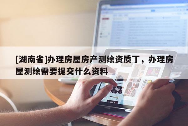 [湖南省]辦理房屋房產(chǎn)測(cè)繪資質(zhì)丁，辦理房屋測(cè)繪需要提交什么資料